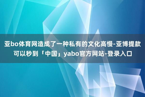 亚bo体育网造成了一种私有的文化高慢-亚博提款可以秒到「中国」yabo官方网站-登录入口