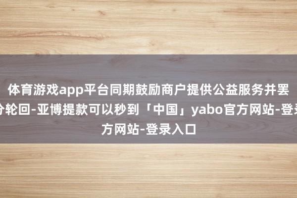 体育游戏app平台同期鼓励商户提供公益服务并罢了积分轮回-亚博提款可以秒到「中国」yabo官方网站-登录入口