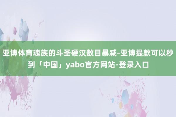 亚博体育魂族的斗圣硬汉数目暴减-亚博提款可以秒到「中国」yabo官方网站-登录入口