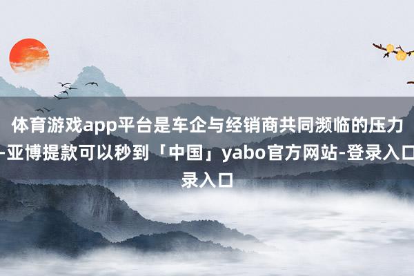 体育游戏app平台是车企与经销商共同濒临的压力-亚博提款可以秒到「中国」yabo官方网站-登录入口