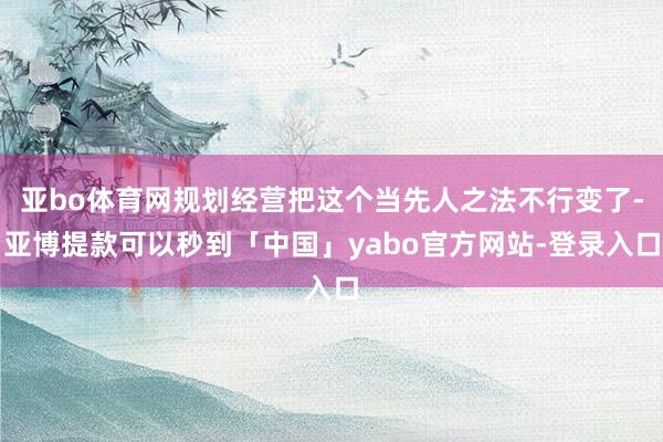 亚bo体育网规划经营把这个当先人之法不行变了-亚博提款可以秒到「中国」yabo官方网站-登录入口