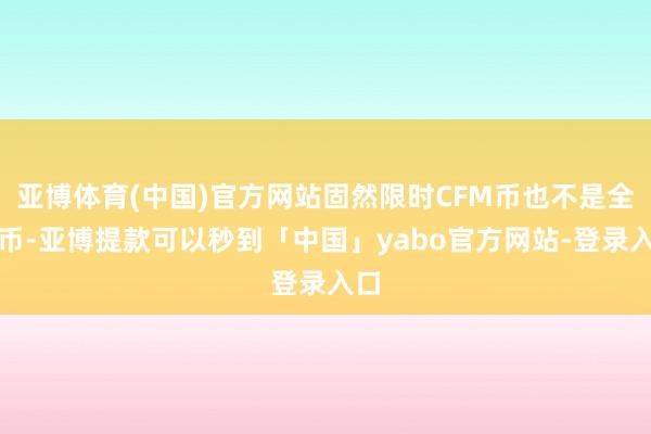 亚博体育(中国)官方网站固然限时CFM币也不是全能币-亚博提款可以秒到「中国」yabo官方网站-登录入口