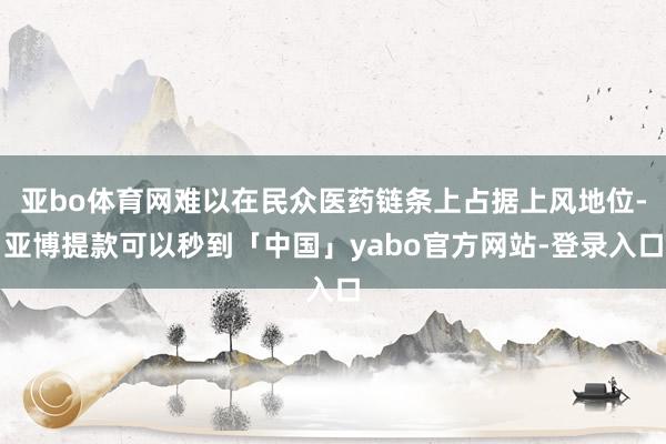 亚bo体育网难以在民众医药链条上占据上风地位-亚博提款可以秒到「中国」yabo官方网站-登录入口