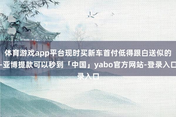 体育游戏app平台现时买新车首付低得跟白送似的-亚博提款可以秒到「中国」yabo官方网站-登录入口