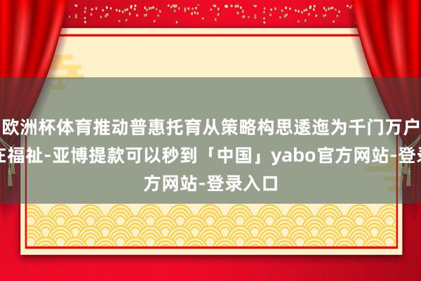 欧洲杯体育推动普惠托育从策略构思逶迤为千门万户的实在福祉-亚博提款可以秒到「中国」yabo官方网站-登录入口