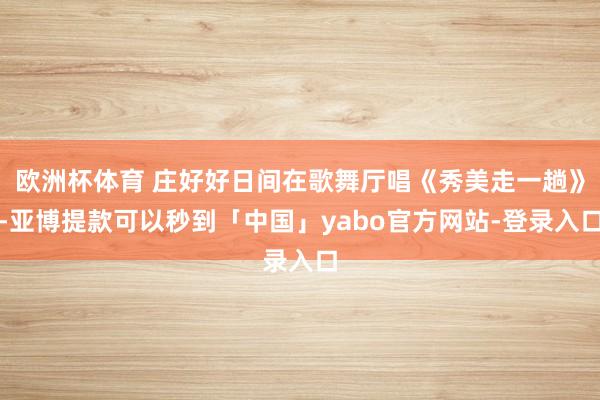 欧洲杯体育 庄好好日间在歌舞厅唱《秀美走一趟》-亚博提款可以秒到「中国」yabo官方网站-登录入口
