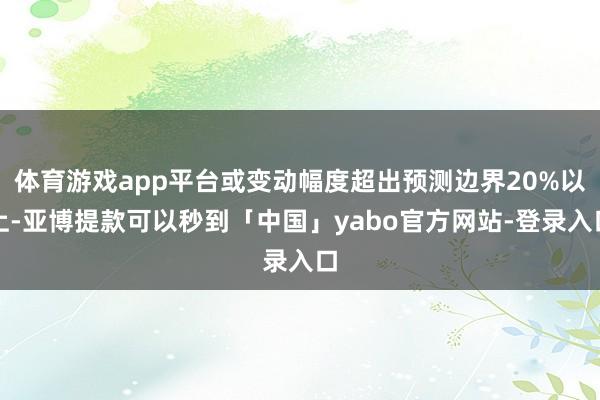 体育游戏app平台或变动幅度超出预测边界20%以上-亚博提款可以秒到「中国」yabo官方网站-登录入口