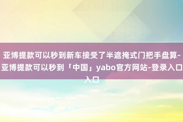 亚博提款可以秒到新车接受了半遮掩式门把手盘算-亚博提款可以秒到「中国」yabo官方网站-登录入口