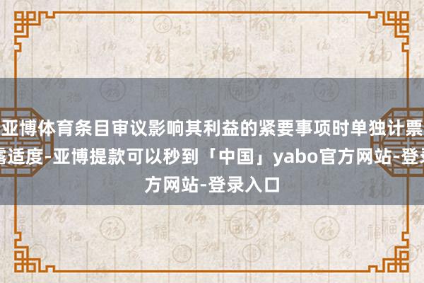 亚博体育条目审议影响其利益的紧要事项时单独计票并裸露适度-亚博提款可以秒到「中国」yabo官方网站-登录入口