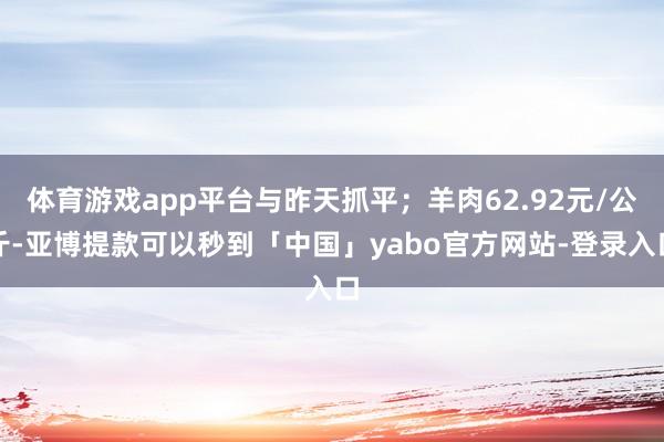 体育游戏app平台与昨天抓平；羊肉62.92元/公斤-亚博提款可以秒到「中国」yabo官方网站-登录入口