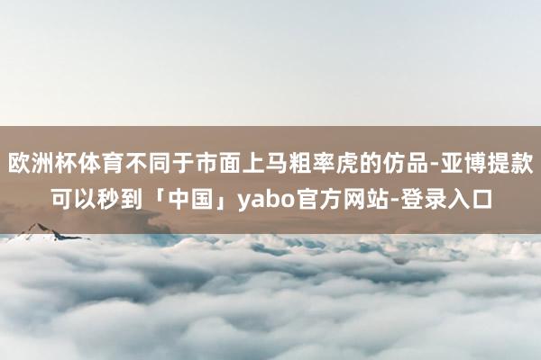 欧洲杯体育不同于市面上马粗率虎的仿品-亚博提款可以秒到「中国」yabo官方网站-登录入口