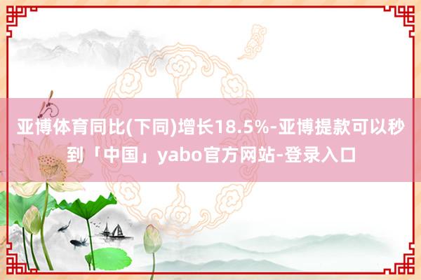 亚博体育同比(下同)增长18.5%-亚博提款可以秒到「中国」yabo官方网站-登录入口
