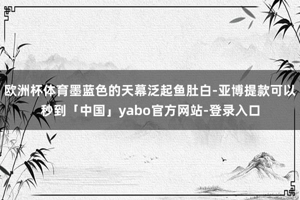 欧洲杯体育墨蓝色的天幕泛起鱼肚白-亚博提款可以秒到「中国」yabo官方网站-登录入口
