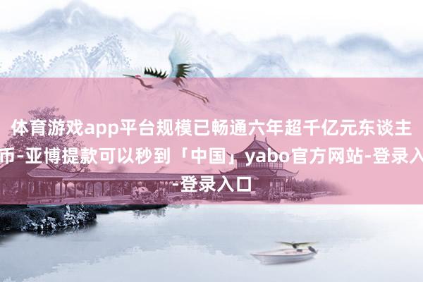 体育游戏app平台规模已畅通六年超千亿元东谈主民币-亚博提款可以秒到「中国」yabo官方网站-登录入口