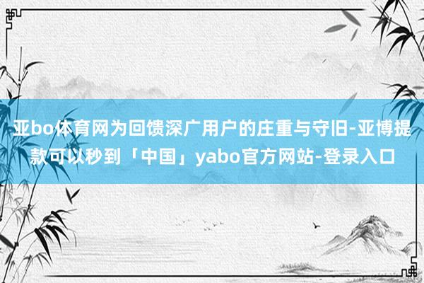 亚bo体育网为回馈深广用户的庄重与守旧-亚博提款可以秒到「中国」yabo官方网站-登录入口