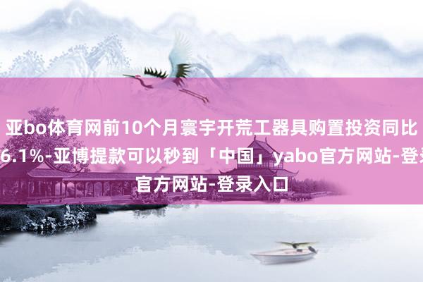 亚bo体育网前10个月寰宇开荒工器具购置投资同比增长16.1%-亚博提款可以秒到「中国」yabo官方网站-登录入口