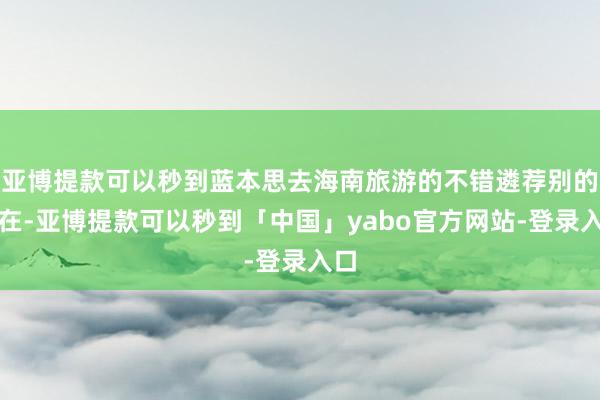 亚博提款可以秒到蓝本思去海南旅游的不错遴荐别的所在-亚博提款可以秒到「中国」yabo官方网站-登录入口