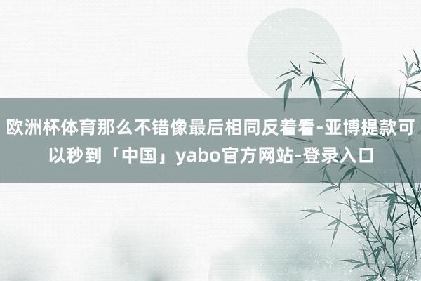 欧洲杯体育那么不错像最后相同反着看-亚博提款可以秒到「中国」yabo官方网站-登录入口
