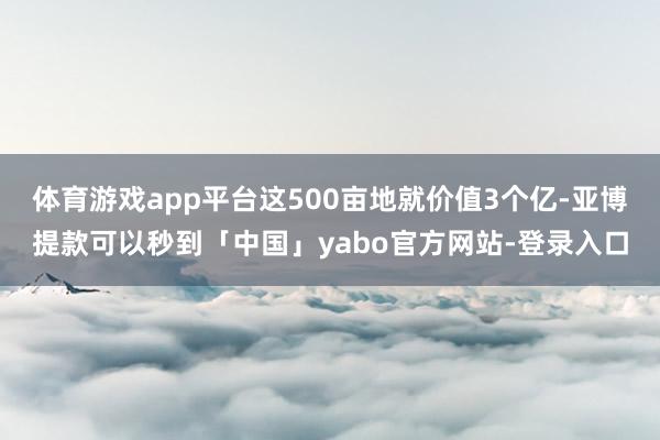 体育游戏app平台这500亩地就价值3个亿-亚博提款可以秒到「中国」yabo官方网站-登录入口