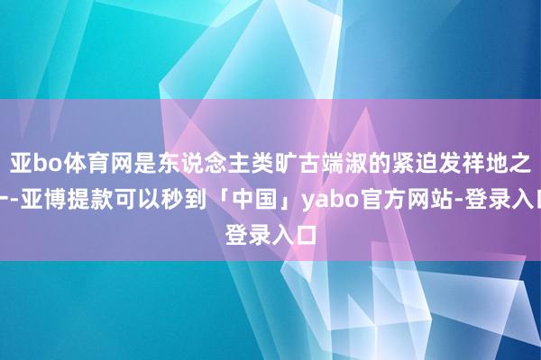 亚bo体育网是东说念主类旷古端淑的紧迫发祥地之一-亚博提款可以秒到「中国」yabo官方网站-登录入口