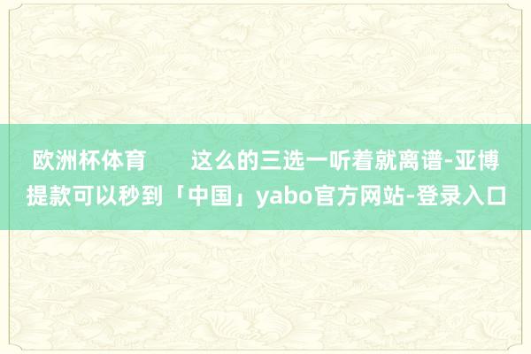 欧洲杯体育 这么的三选一听着就离谱-亚博提款可以秒到「中国」yabo官方网站-登录入口