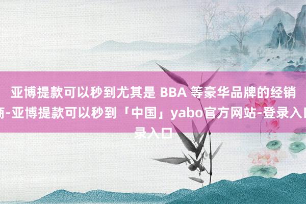 亚博提款可以秒到尤其是 BBA 等豪华品牌的经销商-亚博提款可以秒到「中国」yabo官方网站-登录入口
