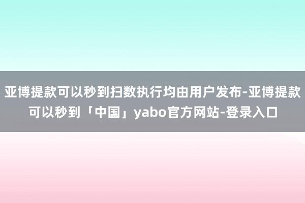 亚博提款可以秒到扫数执行均由用户发布-亚博提款可以秒到「中国」yabo官方网站-登录入口