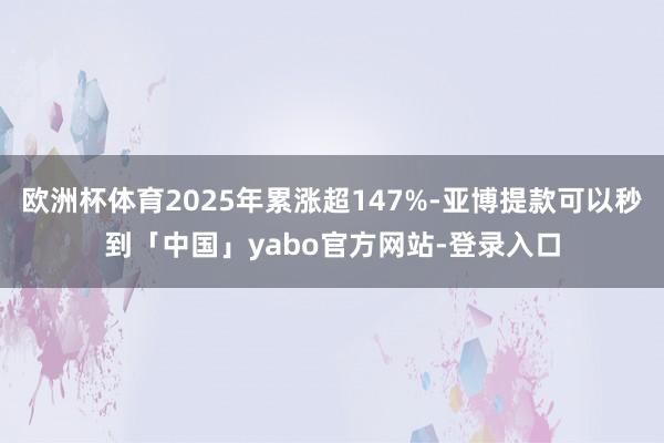 欧洲杯体育2025年累涨超147%-亚博提款可以秒到「中国」yabo官方网站-登录入口
