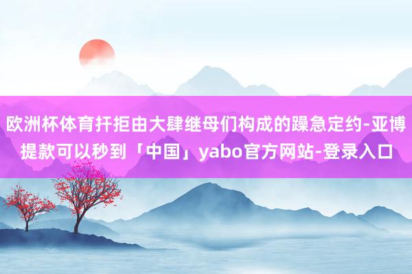 欧洲杯体育扞拒由大肆继母们构成的躁急定约-亚博提款可以秒到「中国」yabo官方网站-登录入口