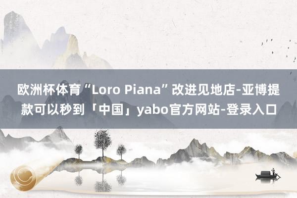 欧洲杯体育“Loro Piana”改进见地店-亚博提款可以秒到「中国」yabo官方网站-登录入口