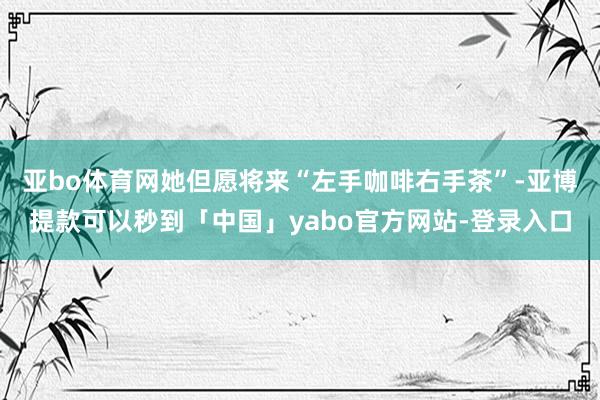 亚bo体育网她但愿将来“左手咖啡右手茶”-亚博提款可以秒到「中国」yabo官方网站-登录入口