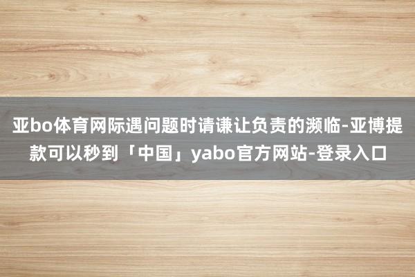 亚bo体育网际遇问题时请谦让负责的濒临-亚博提款可以秒到「中国」yabo官方网站-登录入口