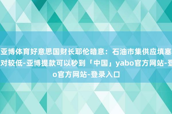 亚博体育好意思国财长耶伦暗意：石油市集供应填塞 价钱相对较低-亚博提款可以秒到「中国」yabo官方网站-登录入口