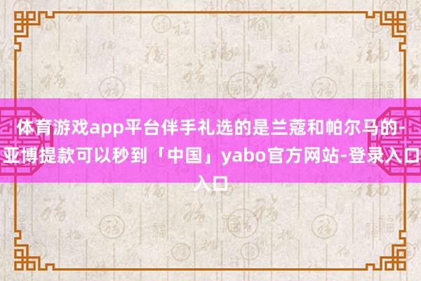 体育游戏app平台伴手礼选的是兰蔻和帕尔马的-亚博提款可以秒到「中国」yabo官方网站-登录入口