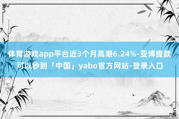 体育游戏app平台近3个月高潮6.24%-亚博提款可以秒到「中国」yabo官方网站-登录入口