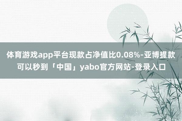 体育游戏app平台现款占净值比0.08%-亚博提款可以秒到「中国」yabo官方网站-登录入口