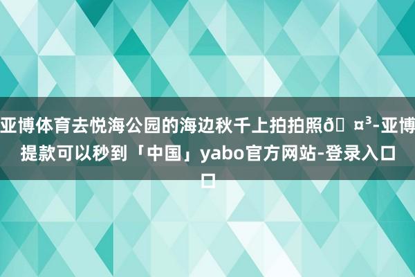 亚博体育去悦海公园的海边秋千上拍拍照🤳-亚博提款可以秒到「中国」yabo官方网站-登录入口