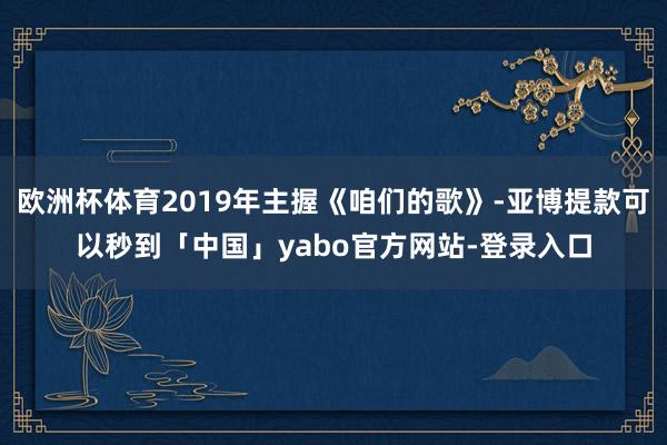 欧洲杯体育2019年主握《咱们的歌》-亚博提款可以秒到「中国」yabo官方网站-登录入口