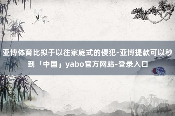亚博体育比拟于以往家庭式的侵犯-亚博提款可以秒到「中国」yabo官方网站-登录入口