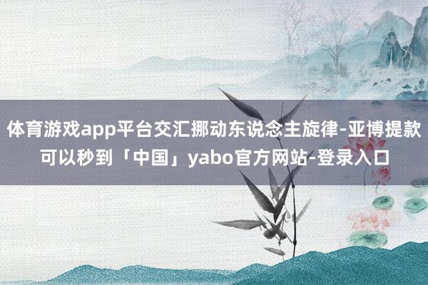 体育游戏app平台交汇挪动东说念主旋律-亚博提款可以秒到「中国」yabo官方网站-登录入口