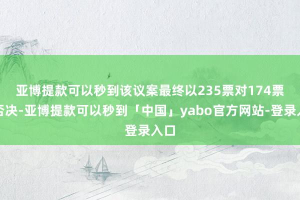 亚博提款可以秒到　　该议案最终以235票对174票遭否决-亚博提款可以秒到「中国」yabo官方网站-登录入口