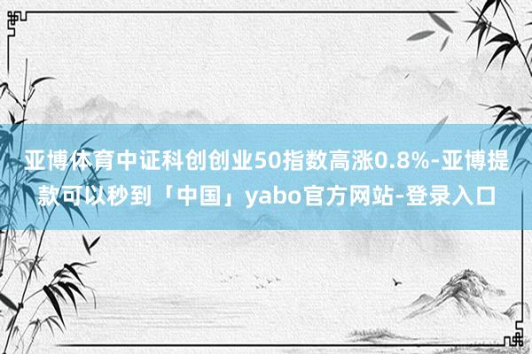 亚博体育中证科创创业50指数高涨0.8%-亚博提款可以秒到「中国」yabo官方网站-登录入口