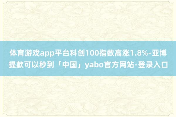 体育游戏app平台科创100指数高涨1.8%-亚博提款可以秒到「中国」yabo官方网站-登录入口