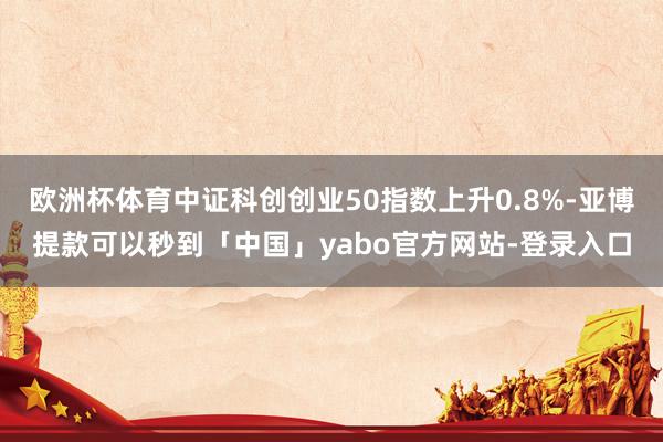 欧洲杯体育中证科创创业50指数上升0.8%-亚博提款可以秒到「中国」yabo官方网站-登录入口