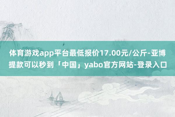 体育游戏app平台最低报价17.00元/公斤-亚博提款可以秒到「中国」yabo官方网站-登录入口