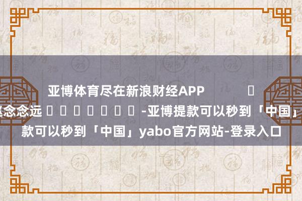 亚博体育尽在新浪财经APP            						牵扯剪辑：赵念念远 							-亚博提款可以秒到「中国」yabo官方网站-登录入口
