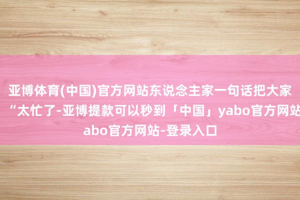 亚博体育(中国)官方网站东说念主家一句话把大家按回板凳：“太忙了-亚博提款可以秒到「中国」yabo官方网站-登录入口