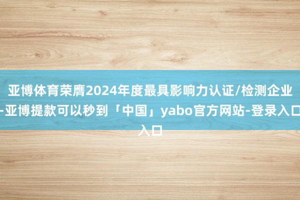 亚博体育荣膺2024年度最具影响力认证/检测企业-亚博提款可以秒到「中国」yabo官方网站-登录入口