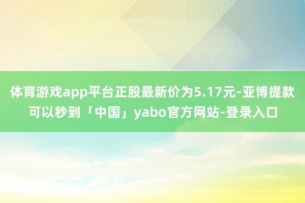 体育游戏app平台正股最新价为5.17元-亚博提款可以秒到「中国」yabo官方网站-登录入口