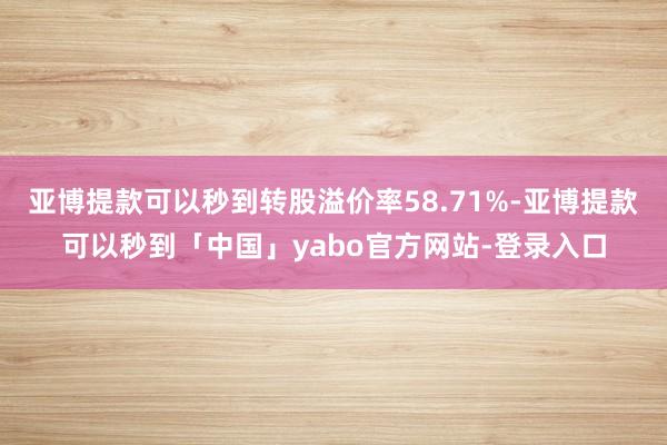 亚博提款可以秒到转股溢价率58.71%-亚博提款可以秒到「中国」yabo官方网站-登录入口